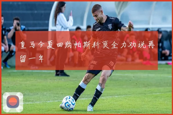 皇马今夏回购帕斯科莫全力劝说再留一年