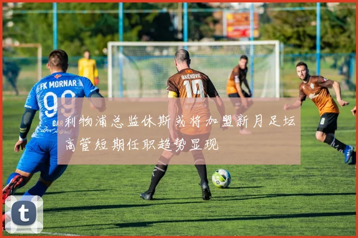 利物浦总监休斯或将加盟新月足坛高管短期任职趋势显现