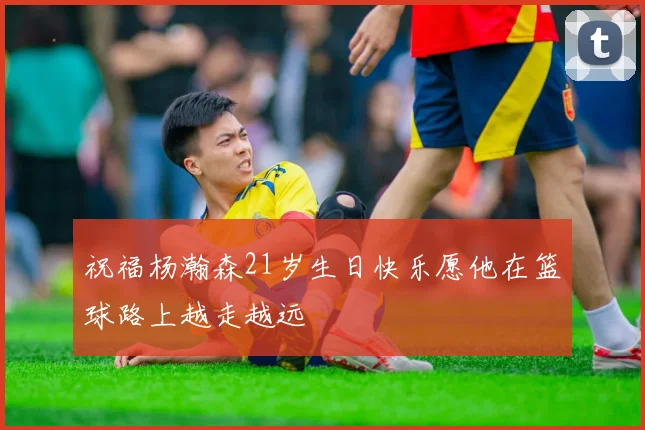 祝福杨瀚森21岁生日快乐愿他在篮球路上越走越远