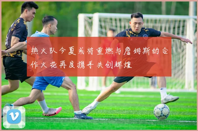 热火队今夏或将重燃与詹姆斯的合作火花再度携手共创辉煌