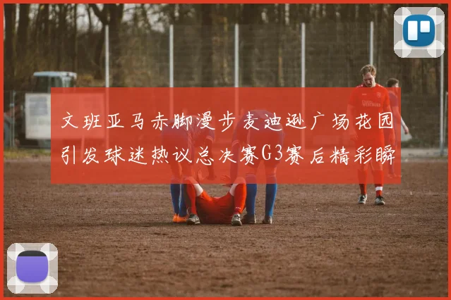 文班亚马赤脚漫步麦迪逊广场花园引发球迷热议总决赛G3赛后精彩瞬间