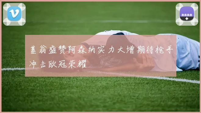 基翁盛赞阿森纳实力大增期待枪手冲击欧冠荣耀