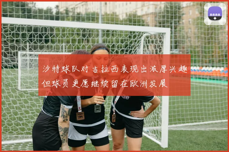 沙特球队对吉拉西表现出浓厚兴趣但球员更愿继续留在欧洲发展