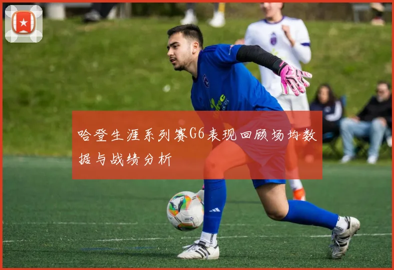 哈登生涯系列赛G6表现回顾场均数据与战绩分析