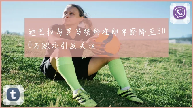 迪巴拉与罗马续约在即年薪降至300万欧元引发关注