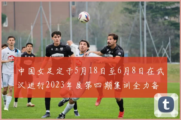 中国女足定于5月18日至6月8日在武汉进行2023年度第四期集训全力备战国际赛事