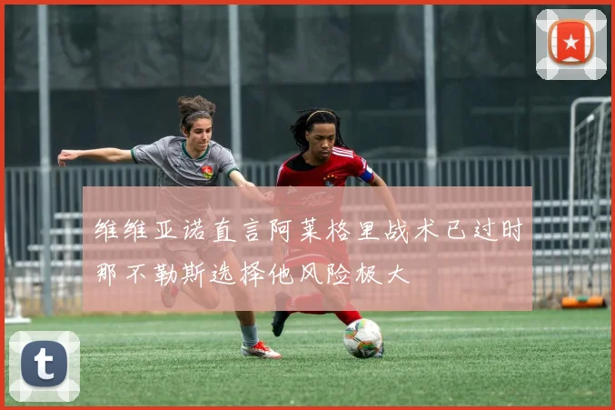 维维亚诺直言阿莱格里战术已过时那不勒斯选择他风险极大