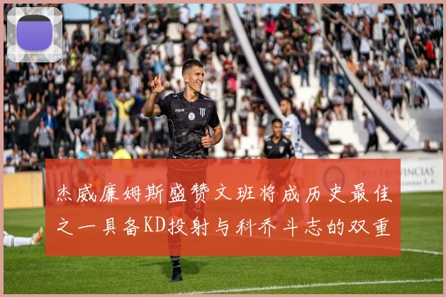 杰威廉姆斯盛赞文班将成历史最佳之一具备KD投射与科乔斗志的双重优势